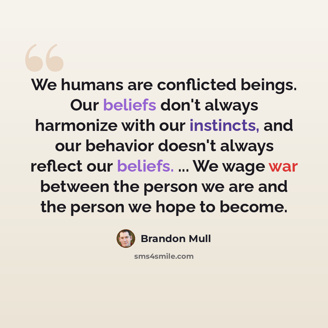 “We humans are conflicted beings. Our beliefs don't always harmonize with our instincts, and our behavior doesn't always reflect our beliefs. ... We wage war between the person we are and the person we hope to become.” quote by Brandon Mull