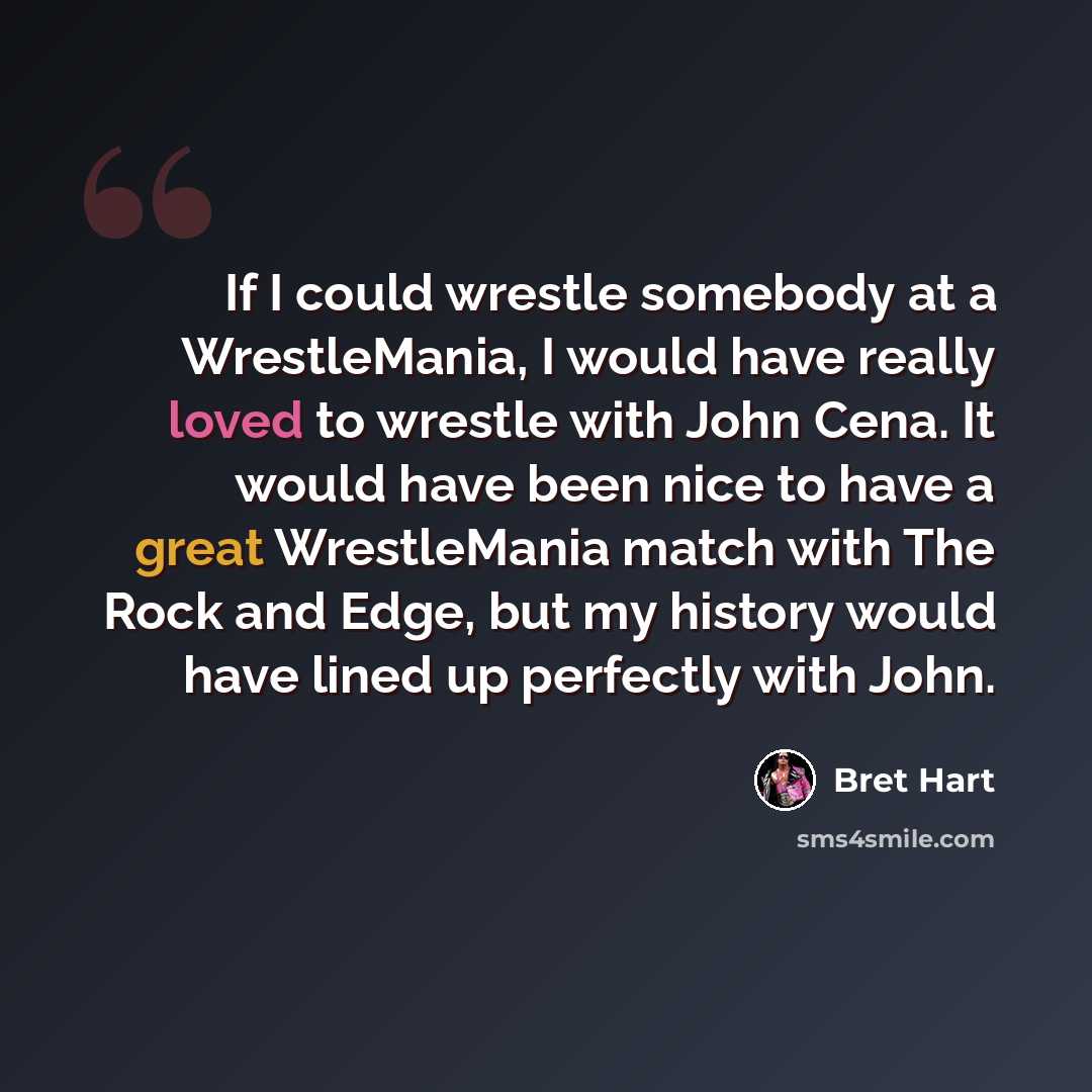 “If I could wrestle somebody at a WrestleMania, I would have really loved to wrestle with John Cena. It would have been nice to have a great WrestleMania match with The Rock and Edge, but my history would have lined up perfectly with John.” quote by Bret Hart