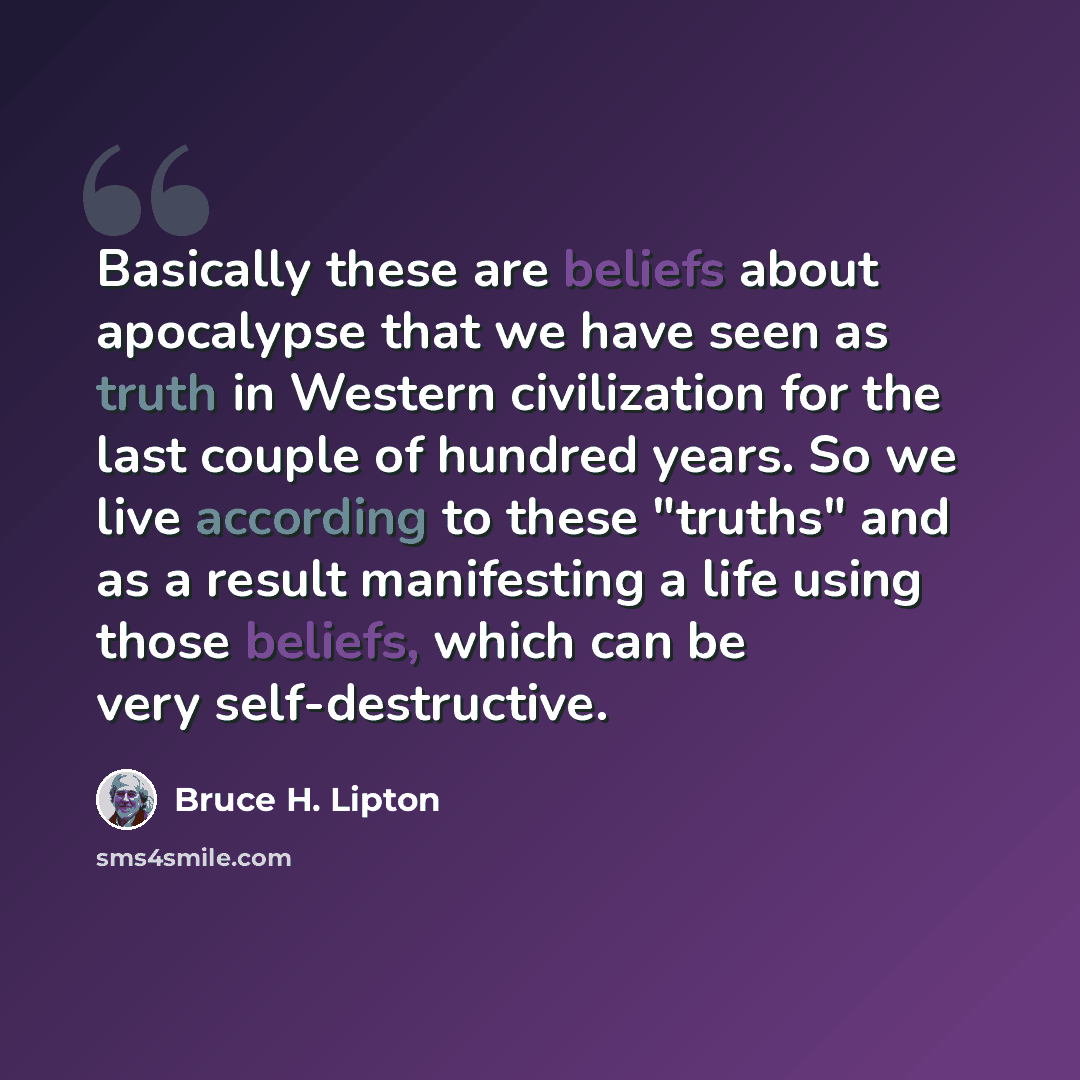 “Basically these are beliefs about apocalypse that we have seen as truth in Western civilization for the last couple of hundred years. So we live according to these "truths" and as a result manifesting a life using those beliefs, which can be very self-destructive.” quote by Bruce H. Lipton