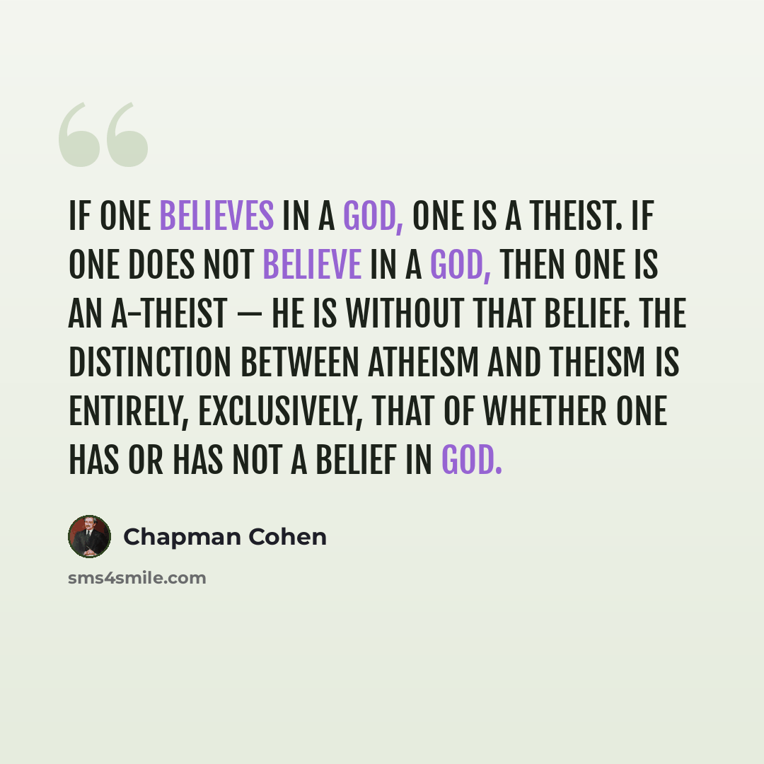 “If one believes in a god, one is a Theist. If one does not believe in a god, then one is an A-theist — he is without that belief. The distinction between atheism and theism is entirely, exclusively, that of whether one has or has not a belief in God.” quote by Chapman Cohen
