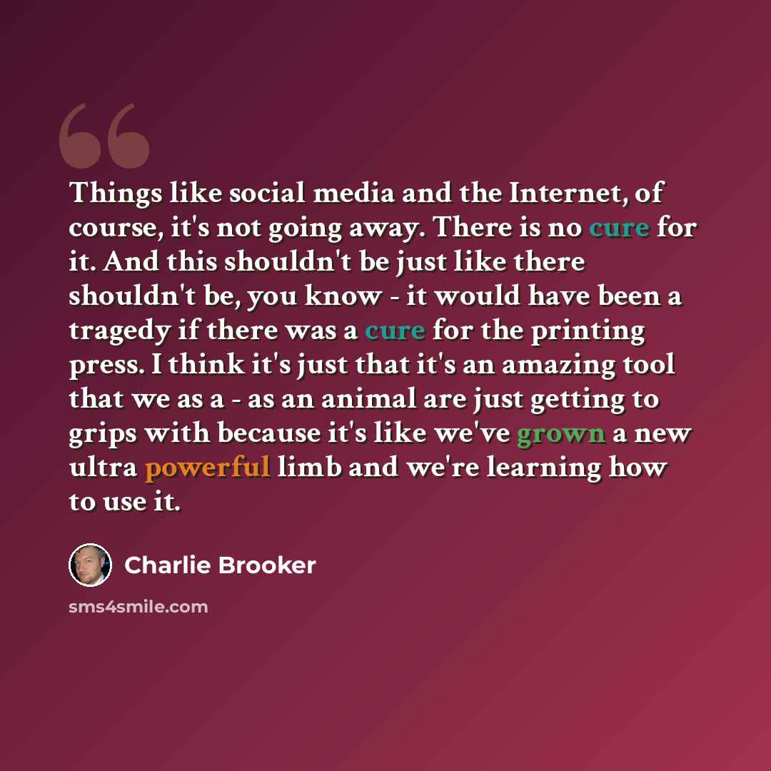 “Things like social media and the Internet, of course, it's not going away. There is no cure for it. And this shouldn't be just like there shouldn't be, you know - it would have been a tragedy if there was a cure for the printing press. I think it's just that it's an amazing tool that we as a - as…” quote by Charlie Brooker