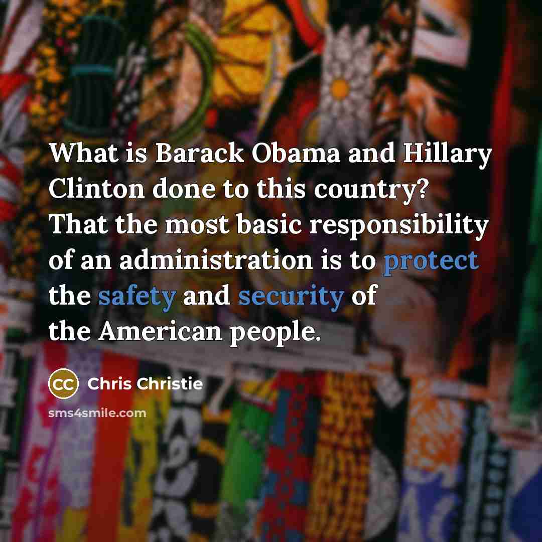 “What is Barack Obama and Hillary Clinton done to this country? That the most basic responsibility of an administration is to protect the safety and security of the American people.” quote by Chris Christie