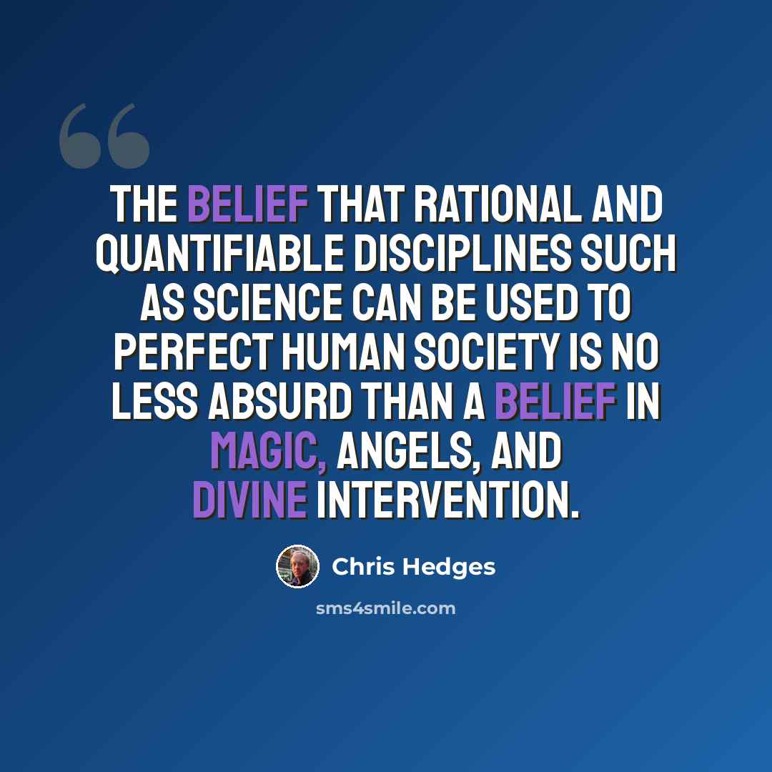 “The belief that rational and quantifiable disciplines such as science can be used to perfect human society is no less absurd than a belief in magic, angels, and divine intervention.” quote by Chris Hedges