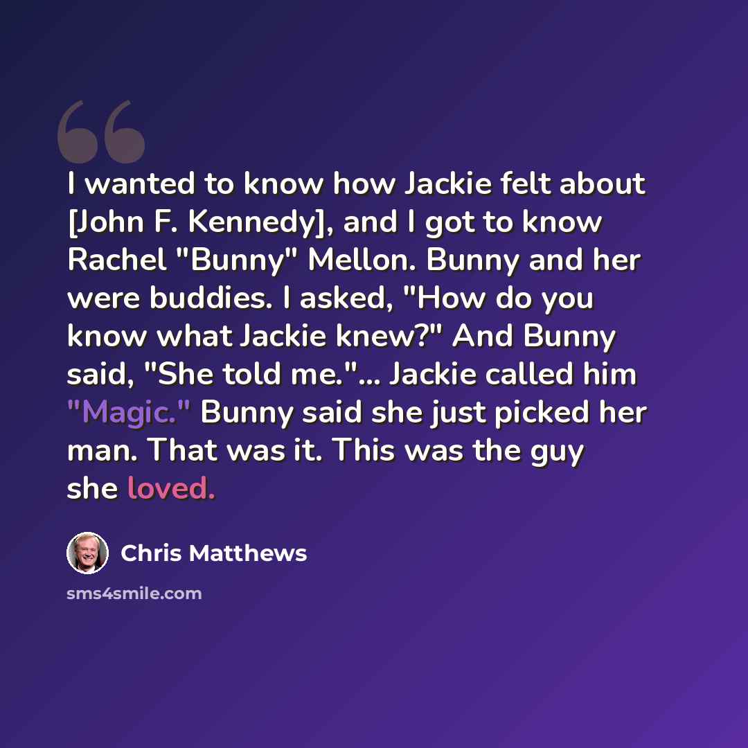“I wanted to know how Jackie felt about [John F. Kennedy], and I got to know Rachel "Bunny" Mellon. Bunny and her were buddies. I asked, "How do you know what Jackie knew?" And Bunny said, "She told me."... Jackie called him "Magic." Bunny said she just picked her man. That was it. This was the guy…” quote by Chris Matthews