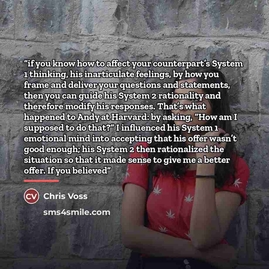 “if you know how to affect your counterpart’s System 1 thinking, his inarticulate feelings, by how you frame and deliver your questions and statements, then you can guide his System 2 rationality and therefore modify his responses. That’s what happened to Andy at Harvard: by asking, “How am I…” quote by Chris Voss