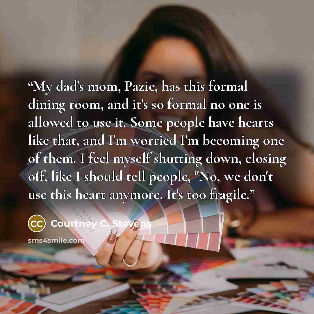 “My dad's mom, Pazie, has this formal dining room, and it's so formal no one is allowed to use it. Some people have hearts like that, and I'm worried I'm becoming one of them. I feel myself shutting down, closing off, like I should tell people, "No, we don't use this heart anymore. It's too fragile.” quote by Courtney C. Stevens