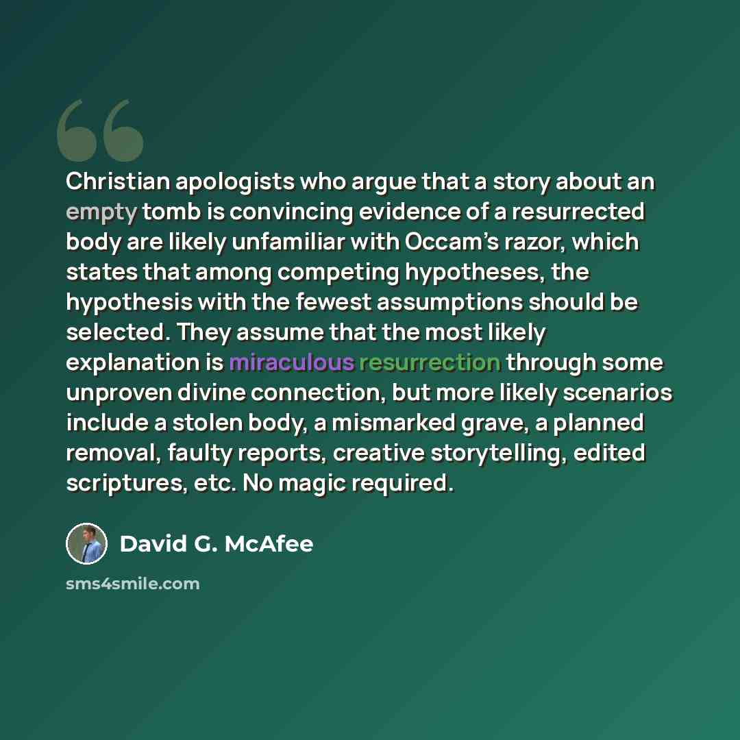 “Christian apologists who argue that a story about an empty tomb is convincing evidence of a resurrected body are likely unfamiliar with Occam’s razor, which states that among competing hypotheses, the hypothesis with the fewest assumptions should be selected. They assume that the most likely…” quote by David G. McAfee