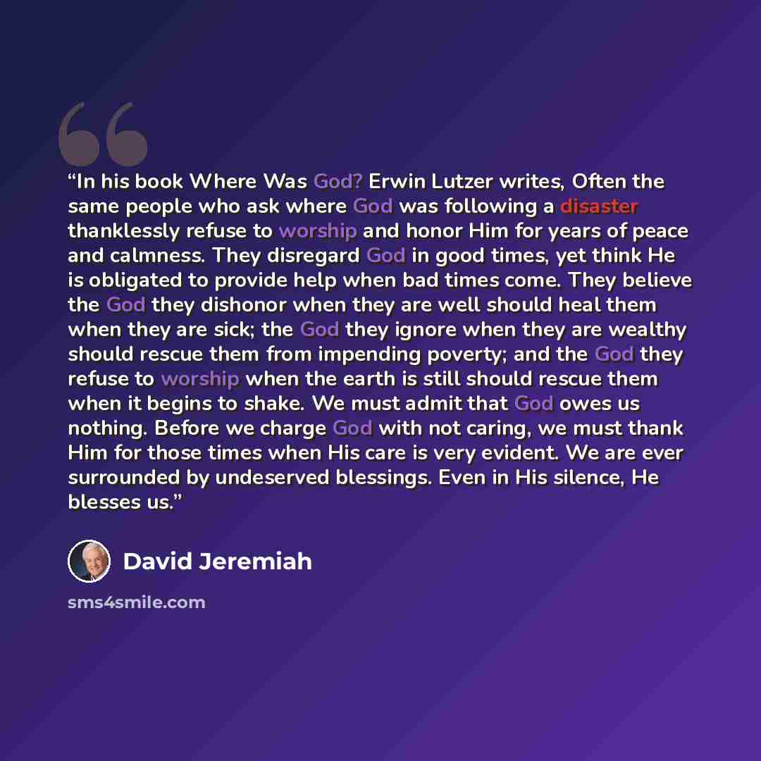 “In his book Where Was God? Erwin Lutzer writes, Often the same people who ask where God was following a disaster thanklessly refuse to worship and honor Him for years of peace and calmness. They disregard God in good times, yet think He is obligated to provide help when bad times come. They…” quote by David Jeremiah
