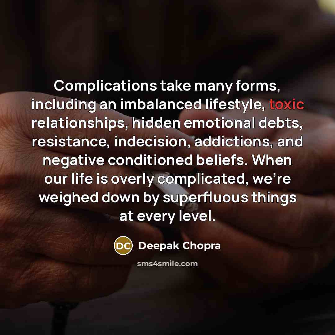 “Complications take many forms, including an imbalanced lifestyle, toxic relationships, hidden emotional debts, resistance, indecision, addictions, and negative conditioned beliefs. When our life is overly complicated, we're weighed down by superfluous things at every level.” quote by Deepak Chopra