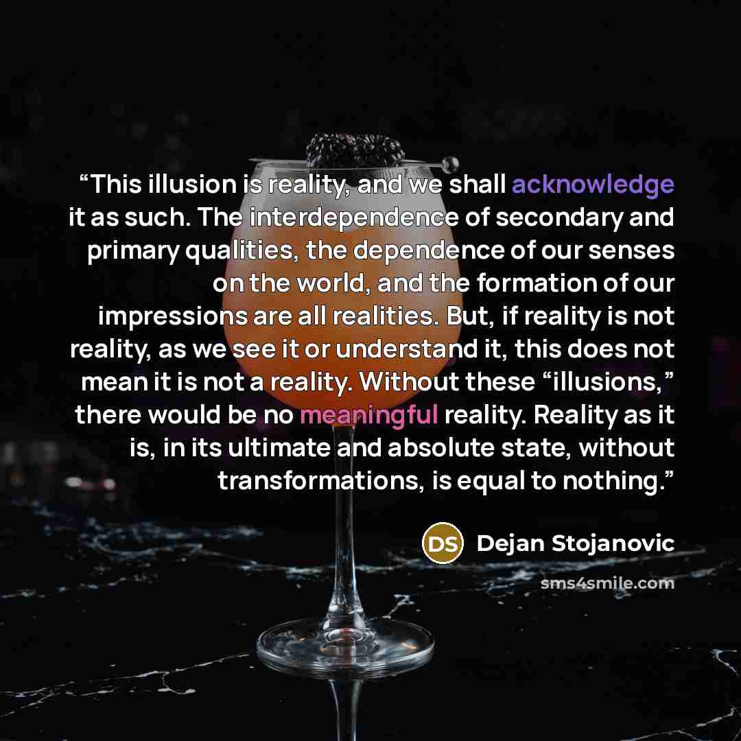 “This illusion is reality, and we shall acknowledge it as such. The interdependence of secondary and primary qualities, the dependence of our senses on the world, and the formation of our impressions are all realities. But, if reality is not reality, as we see it or understand it, this does not…” quote by Dejan Stojanovic