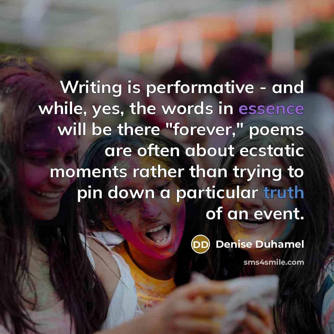 “Writing is performative - and while, yes, the words in essence will be there "forever," poems are often about ecstatic moments rather than trying to pin down a particular truth of an event.” quote by Denise Duhamel