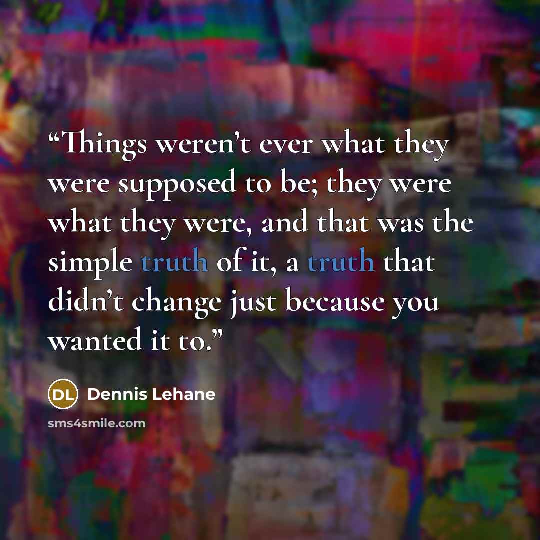 “Things weren’t ever what they were supposed to be; they were what they were, and that was the simple truth of it, a truth that didn’t change just because you wanted it to.” quote by Dennis Lehane