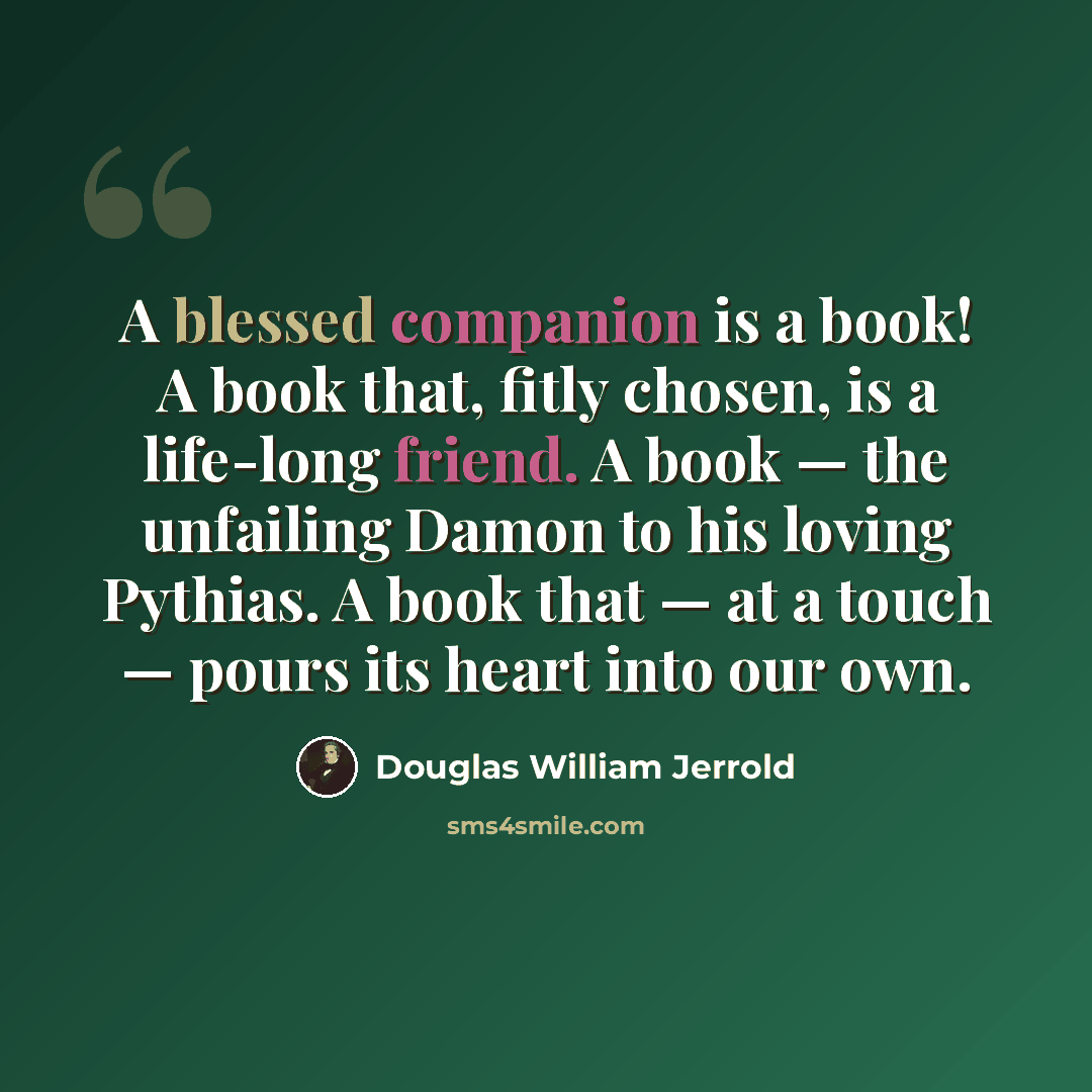 “A blessed companion is a book! A book that, fitly chosen, is a life-long friend. A book — the unfailing Damon to his loving Pythias. A book that — at a touch — pours its heart into our own.” quote by Douglas William Jerrold