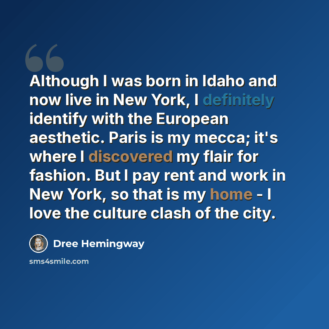 “Although I was born in Idaho and now live in New York, I definitely identify with the European aesthetic. Paris is my mecca; it's where I discovered my flair for fashion. But I pay rent and work in New York, so that is my home - I love the culture clash of the city.” quote by Dree Hemingway
