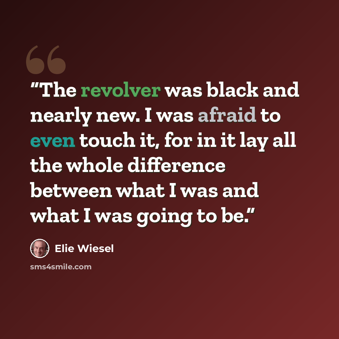 “The revolver was black and nearly new. I was afraid to even touch it, for in it lay all the whole difference between what I was and what I was going to be.” quote by Elie Wiesel