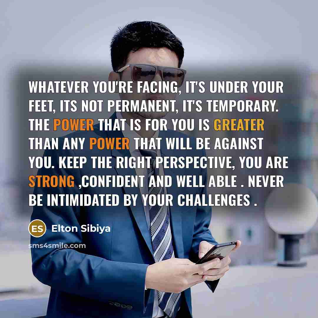 “Whatever you're facing, it's under your feet, Its not permanent, it's temporary. The power that is for you is greater than any power that will be against you. Keep the right perspective, You are strong ,Confident and well able . Never be intimidated by your challenges .” quote by Elton Sibiya