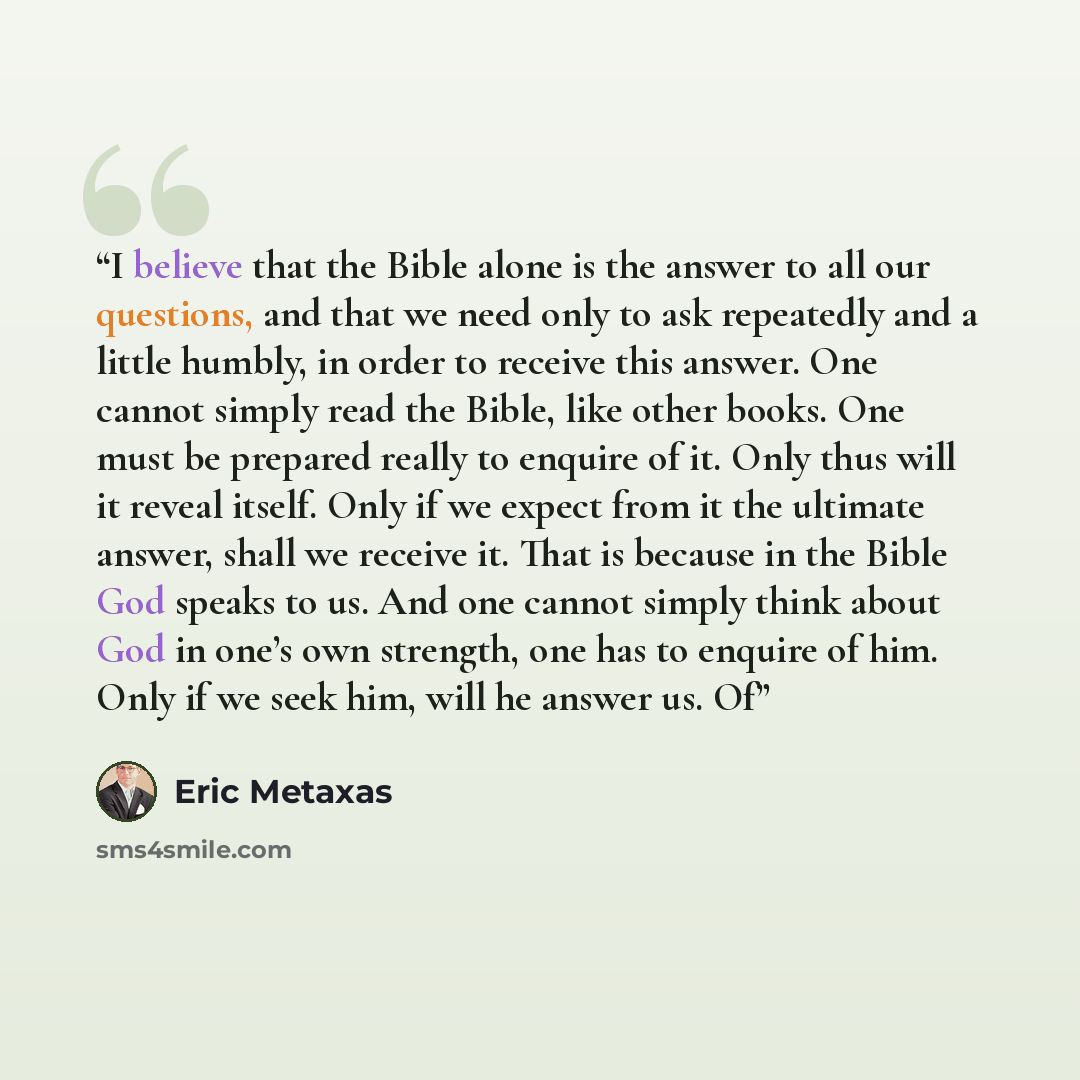 “I believe that the Bible alone is the answer to all our questions, and that we need only to ask repeatedly and a little humbly, in order to receive this answer. One cannot simply read the Bible, like other books. One must be prepared really to enquire of it. Only thus will it reveal itself. Only…” quote by Eric Metaxas