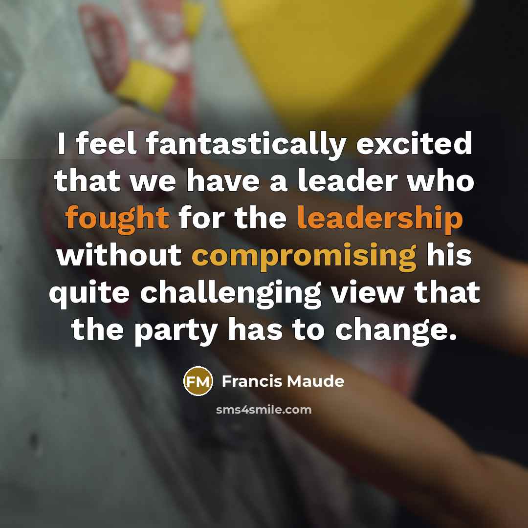 “I feel fantastically excited that we have a leader who fought for the leadership without compromising his quite challenging view that the party has to change.” quote by Francis Maude