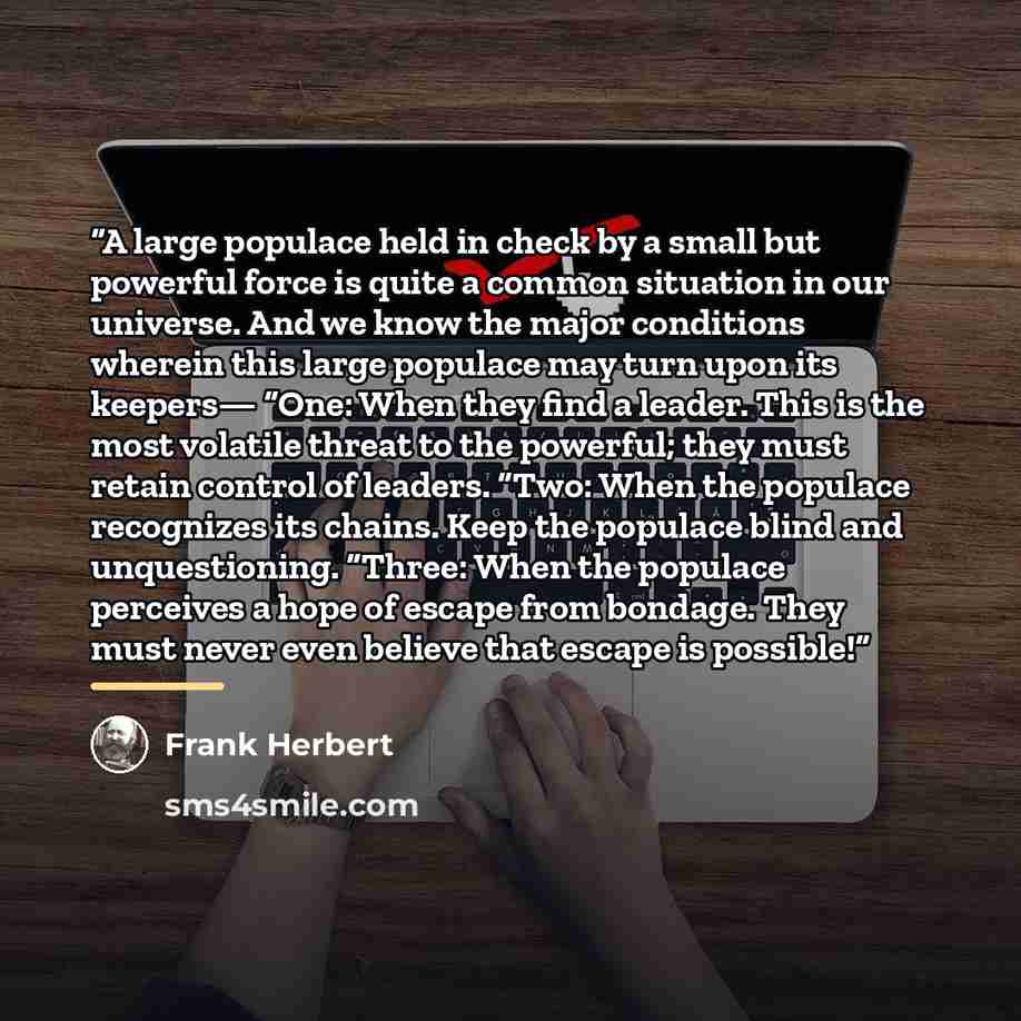 “A large populace held in check by a small but powerful force is quite a common situation in our universe. And we know the major conditions wherein this large populace may turn upon its keepers— “One: When they find a leader. This is the most volatile threat to the powerful; they must retain…” quote by Frank Herbert