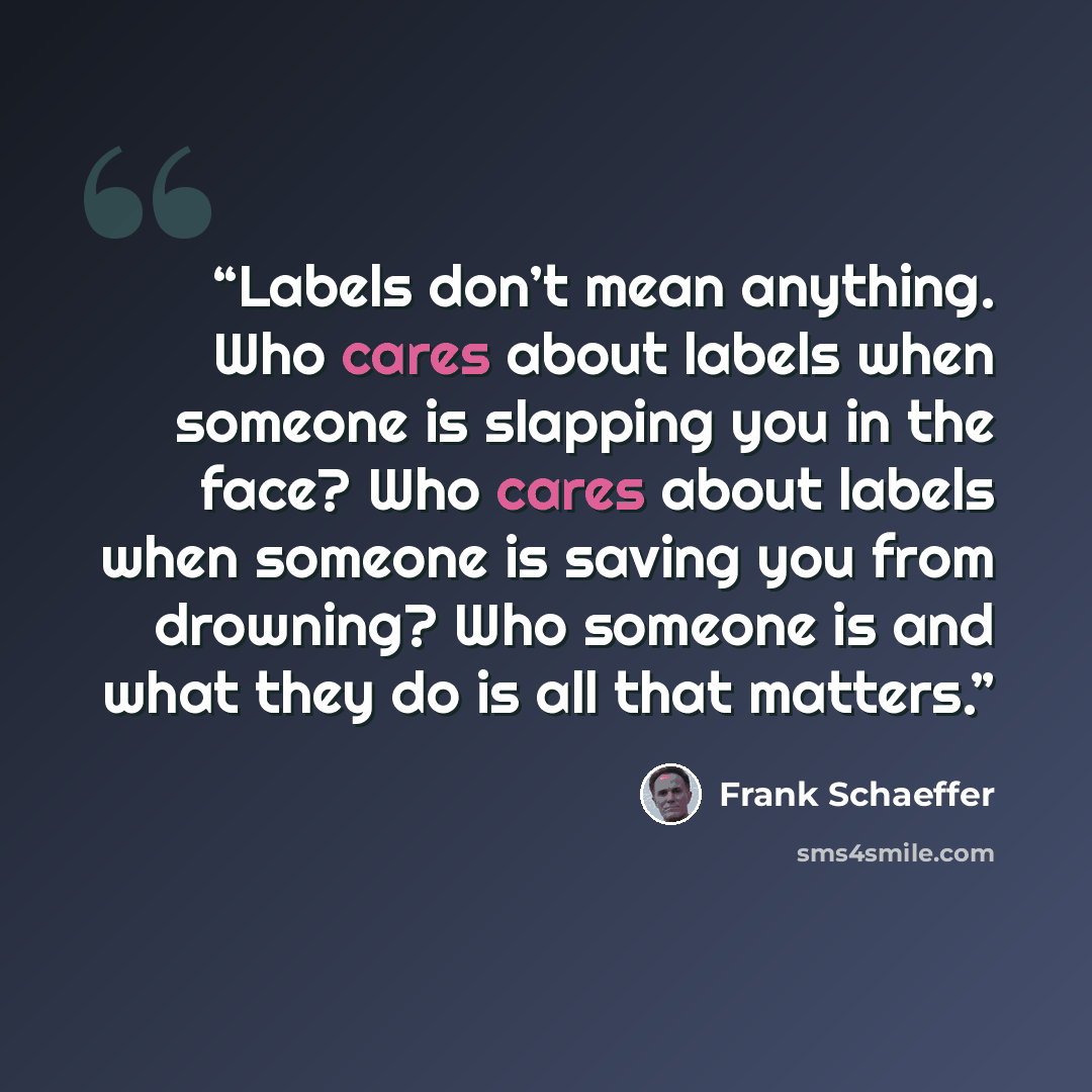 “Labels don’t mean anything. Who cares about labels when someone is slapping you in the face? Who cares about labels when someone is saving you from drowning? Who someone is and what they do is all that matters.” quote by Frank Schaeffer