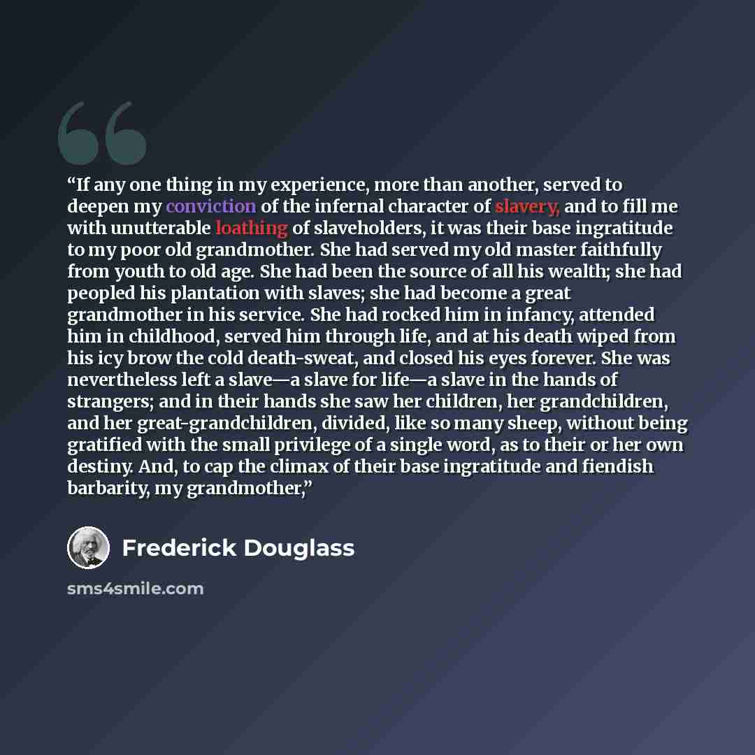 “If any one thing in my experience, more than another, served to deepen my conviction of the infernal character of slavery, and to fill me with unutterable loathing of slaveholders, it was their base ingratitude to my poor old grandmother. She had served my old master faithfully from youth to old…” quote by Frederick Douglass