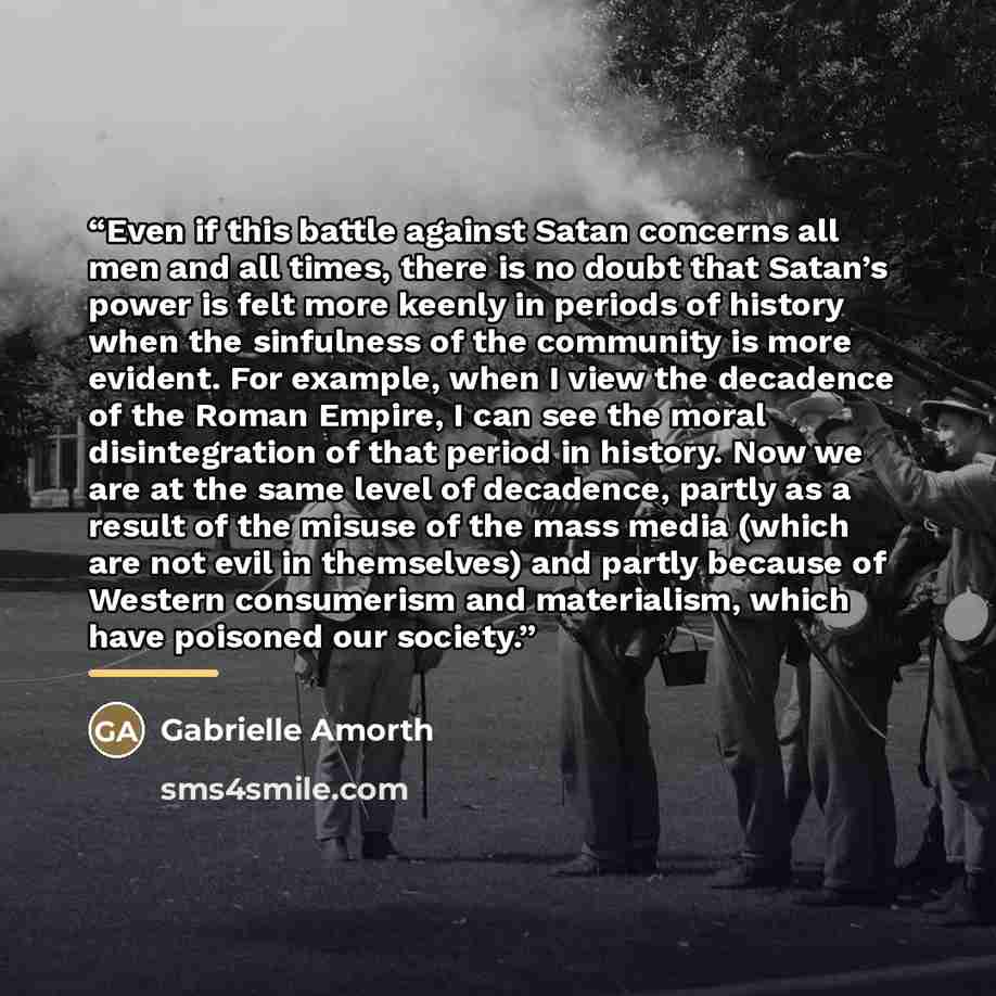 “Even if this battle against Satan concerns all men and all times, there is no doubt that Satan’s power is felt more keenly in periods of history when the sinfulness of the community is more evident. For example, when I view the decadence of the Roman Empire, I can see the moral disintegration of…” quote by Gabrielle Amorth