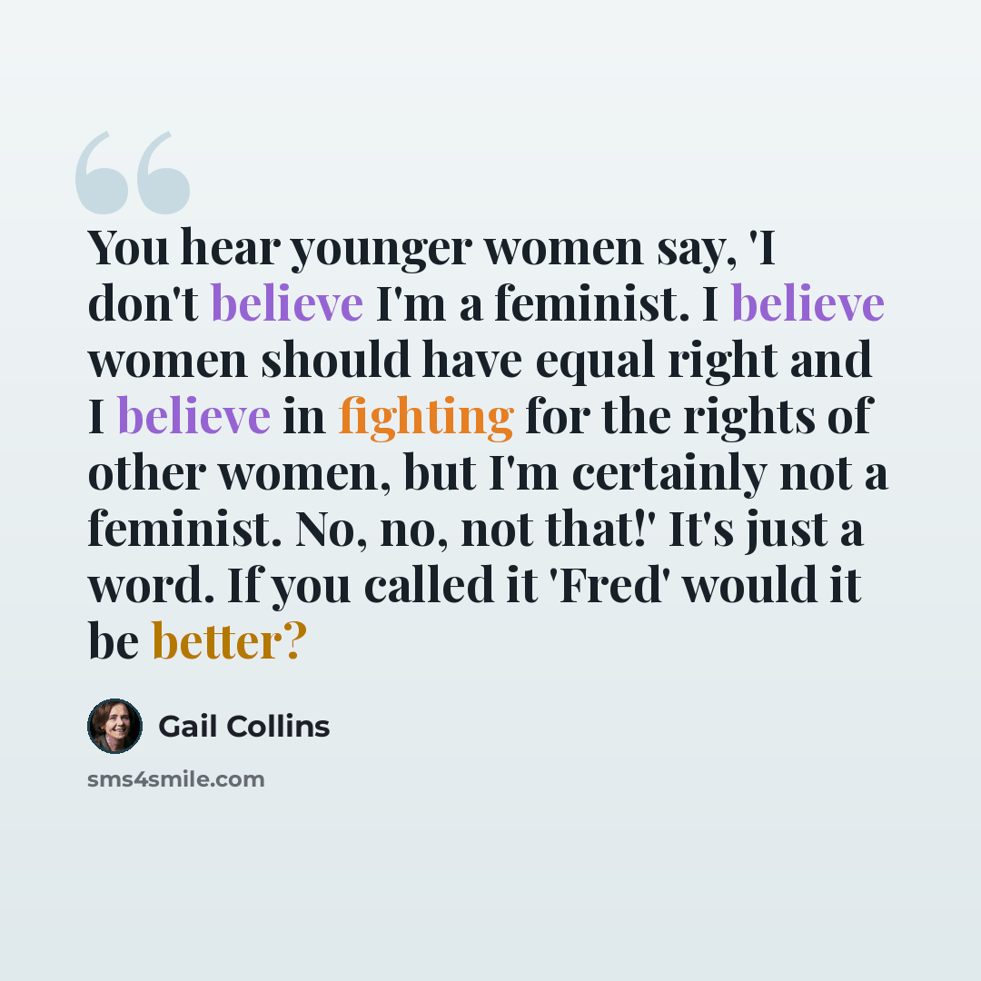 “You hear younger women say, 'I don't believe I'm a feminist. I believe women should have equal right and I believe in fighting for the rights of other women, but I'm certainly not a feminist. No, no, not that!' It's just a word. If you called it 'Fred' would it be better?” quote by Gail Collins
