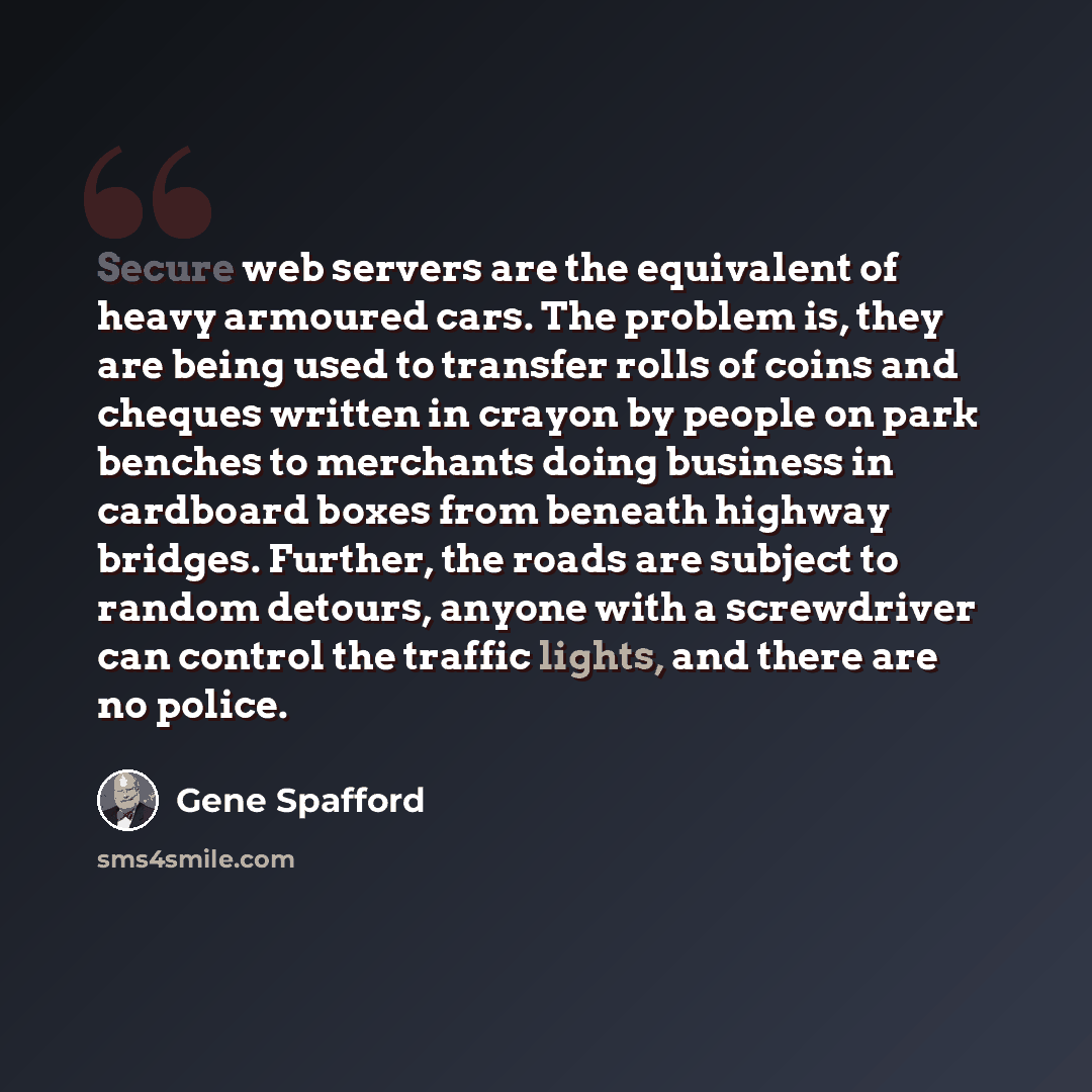 “Secure web servers are the equivalent of heavy armoured cars. The problem is, they are being used to transfer rolls of coins and cheques written in crayon by people on park benches to merchants doing business in cardboard boxes from beneath highway bridges. Further, the roads are subject to random…” quote by Gene Spafford