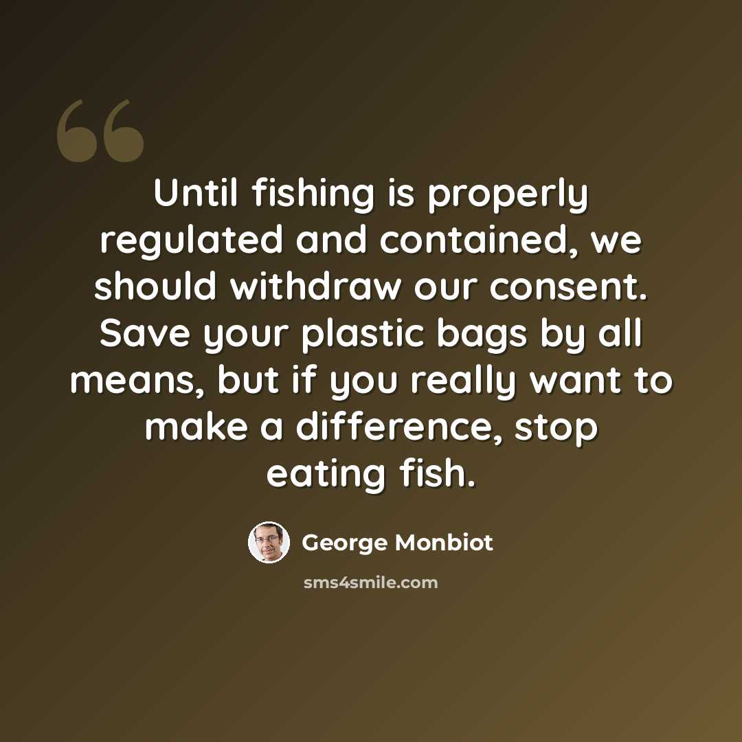 “Until fishing is properly regulated and contained, we should withdraw our consent. Save your plastic bags by all means, but if you really want to make a difference, stop eating fish.” quote by George Monbiot