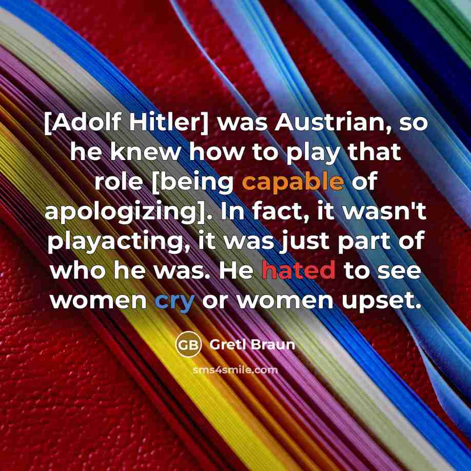 “[Adolf Hitler] was Austrian, so he knew how to play that role [being capable of apologizing]. In fact, it wasn't playacting, it was just part of who he was. He hated to see women cry or women upset.” quote by Gretl Braun