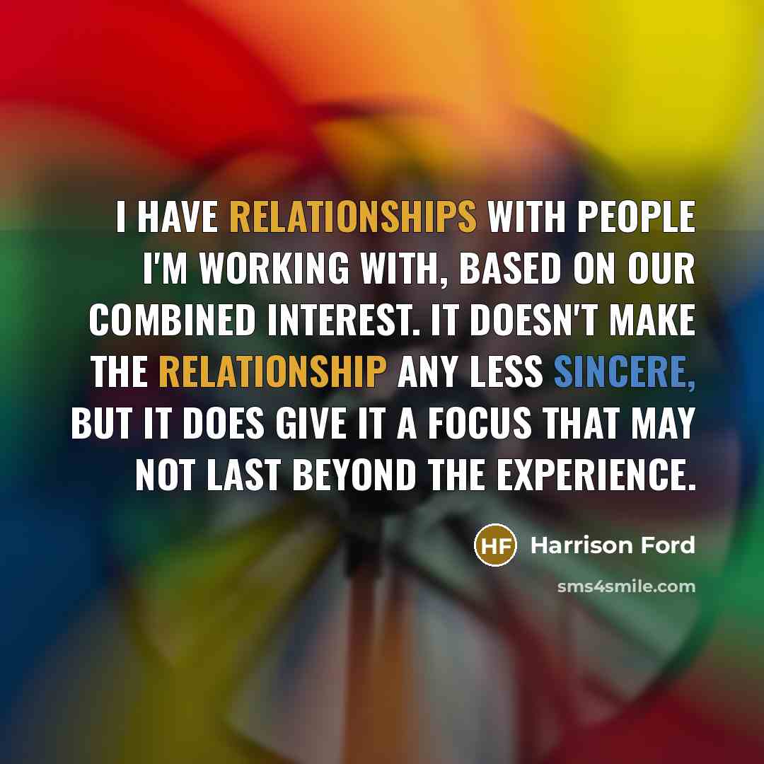 “I have relationships with people I'm working with, based on our combined interest. It doesn't make the relationship any less sincere, but it does give it a focus that may not last beyond the experience.” quote by Harrison Ford