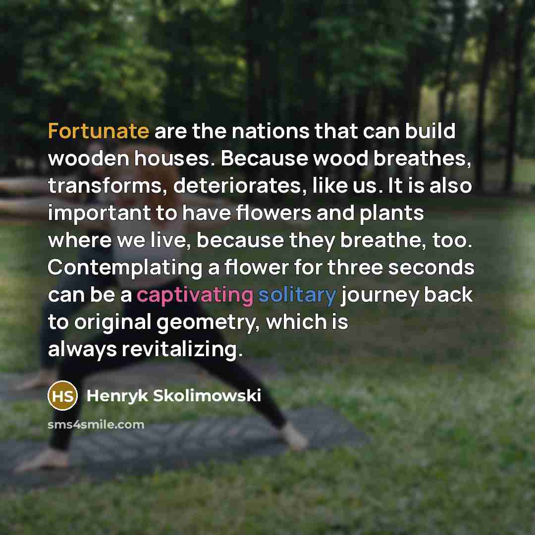 “Fortunate are the nations that can build wooden houses. Because wood breathes, transforms, deteriorates, like us. It is also important to have flowers and plants where we live, because they breathe, too. Contemplating a flower for three seconds can be a captivating solitary journey back to…” quote by Henryk Skolimowski