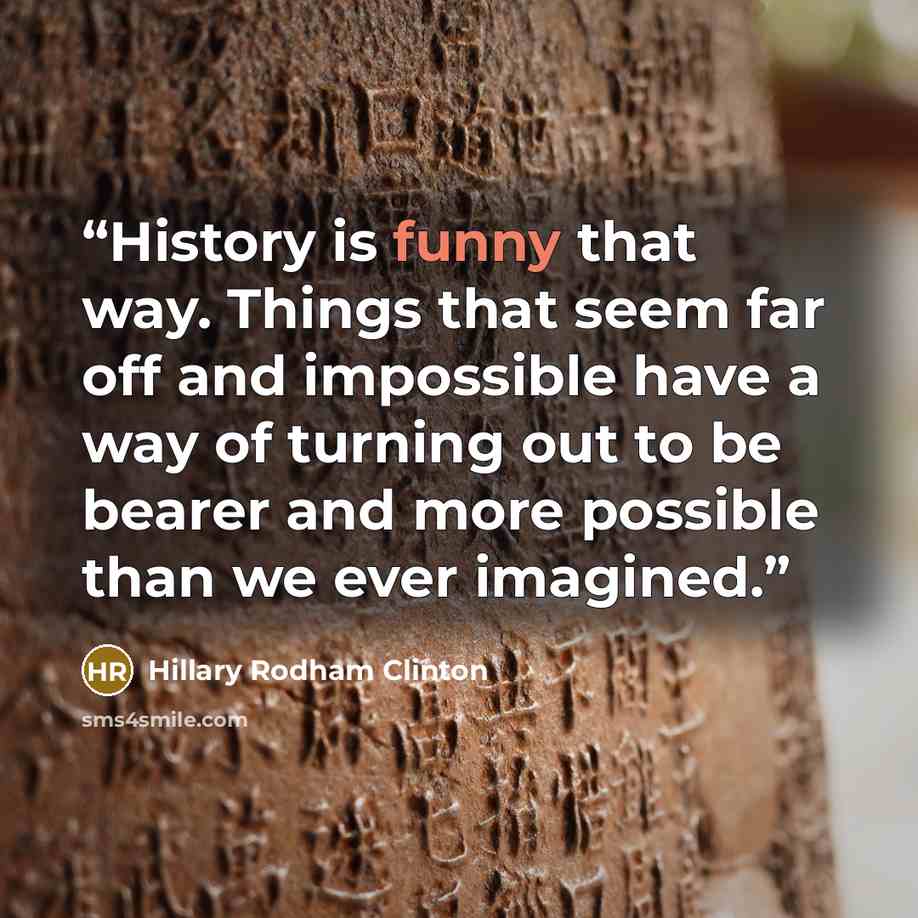 “History is funny that way. Things that seem far off and impossible have a way of turning out to be bearer and more possible than we ever imagined.” quote by Hillary Rodham Clinton
