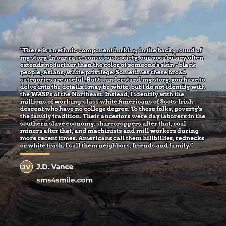 “There is an ethnic component lurking in the background of my story. In our race-conscious society, our vocabulary often extends no further than the color of someone's skin - black people, Asians, white privilege. Sometimes these broad categories are useful. But to understand my story, you have to…” quote by J.D. Vance