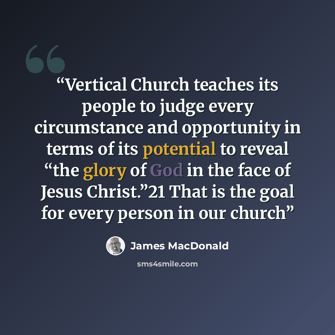 “Vertical Church teaches its people to judge every circumstance and opportunity in terms of its potential to reveal “the glory of God in the face of Jesus Christ.”21 That is the goal for every person in our church” quote by James MacDonald