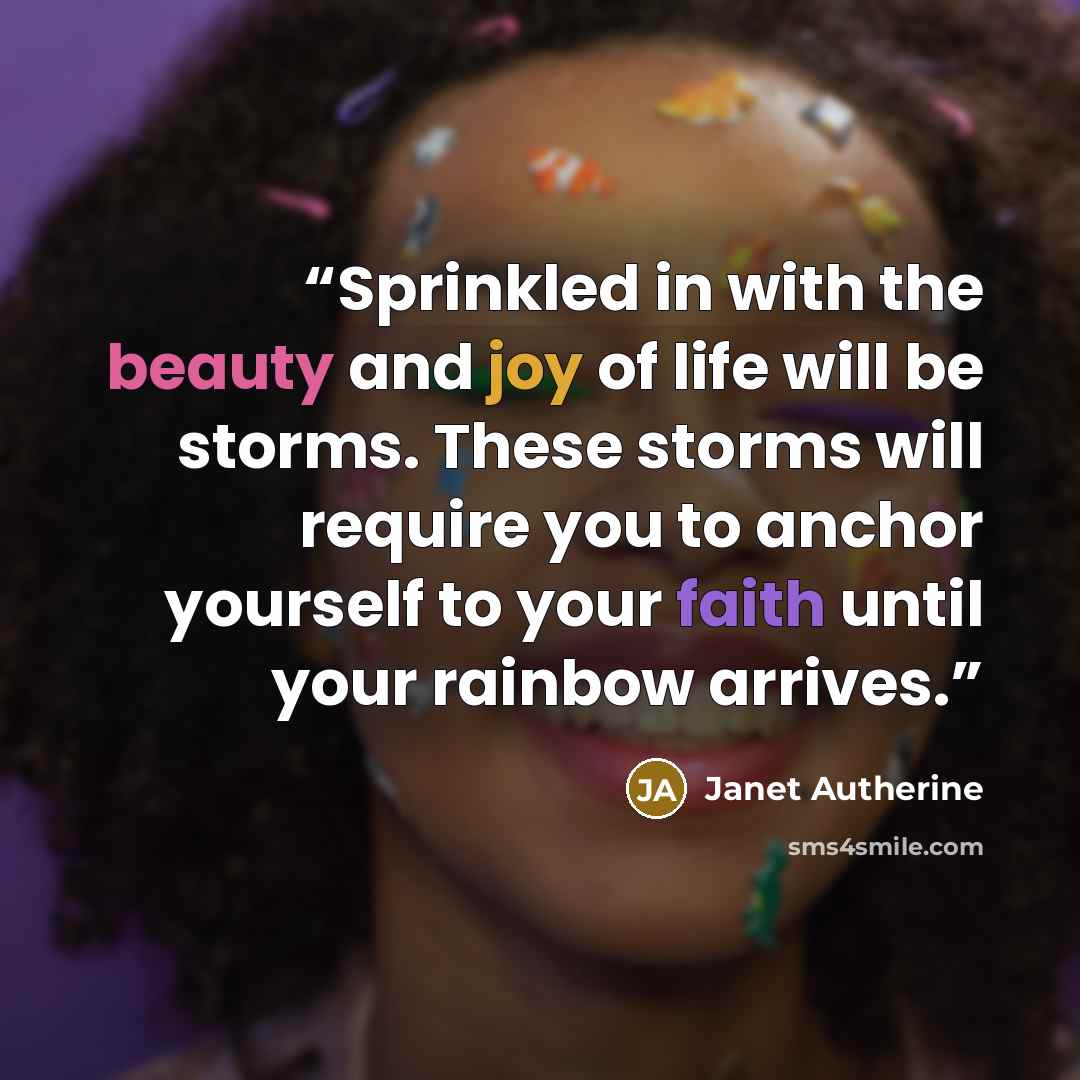 “Sprinkled in with the beauty and joy of life will be storms. These storms will require you to anchor yourself to your faith until your rainbow arrives.” quote by Janet Autherine