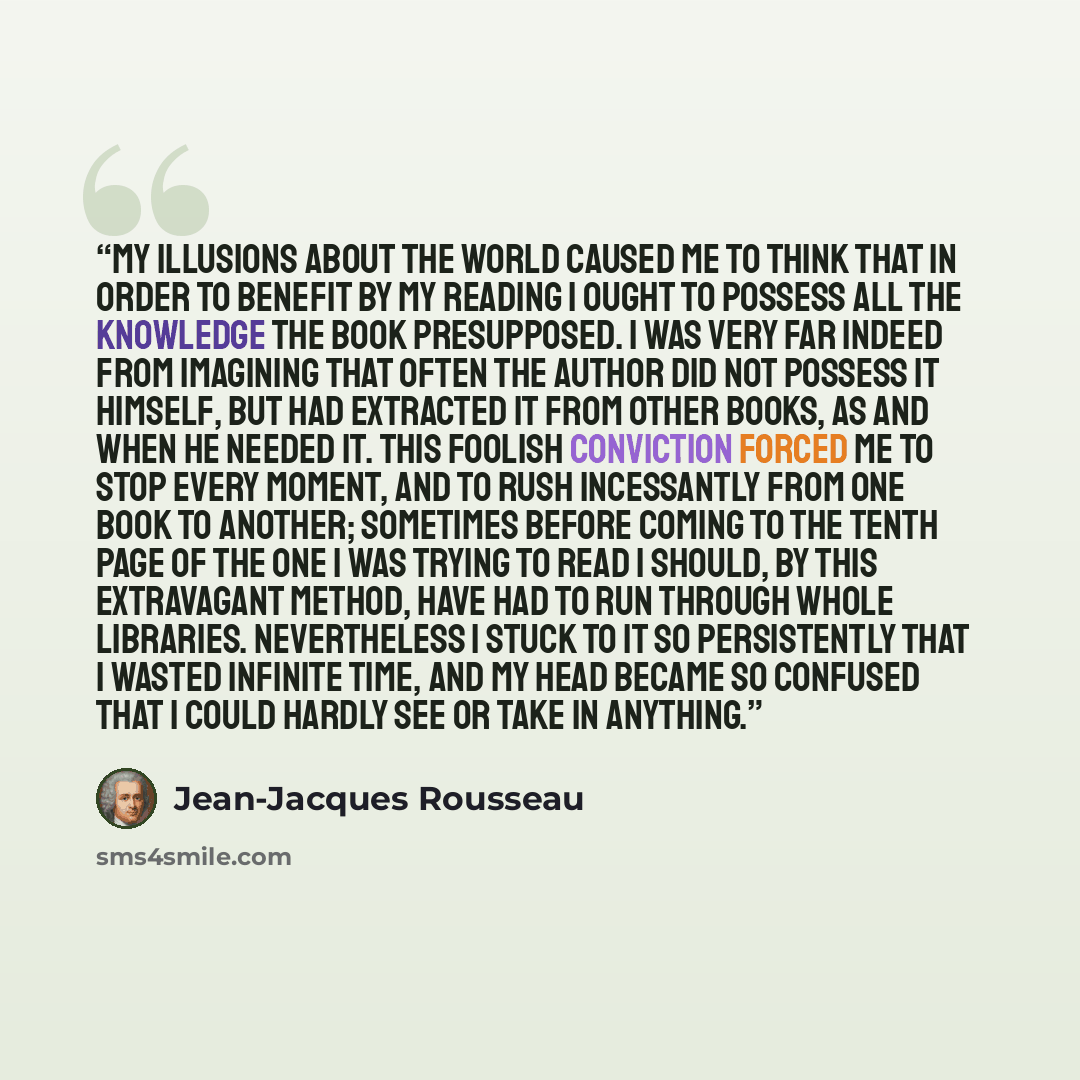 “My illusions about the world caused me to think that in order to benefit by my reading I ought to possess all the knowledge the book presupposed. I was very far indeed from imagining that often the author did not possess it himself, but had extracted it from other books, as and when he needed it…” quote by Jean-Jacques Rousseau