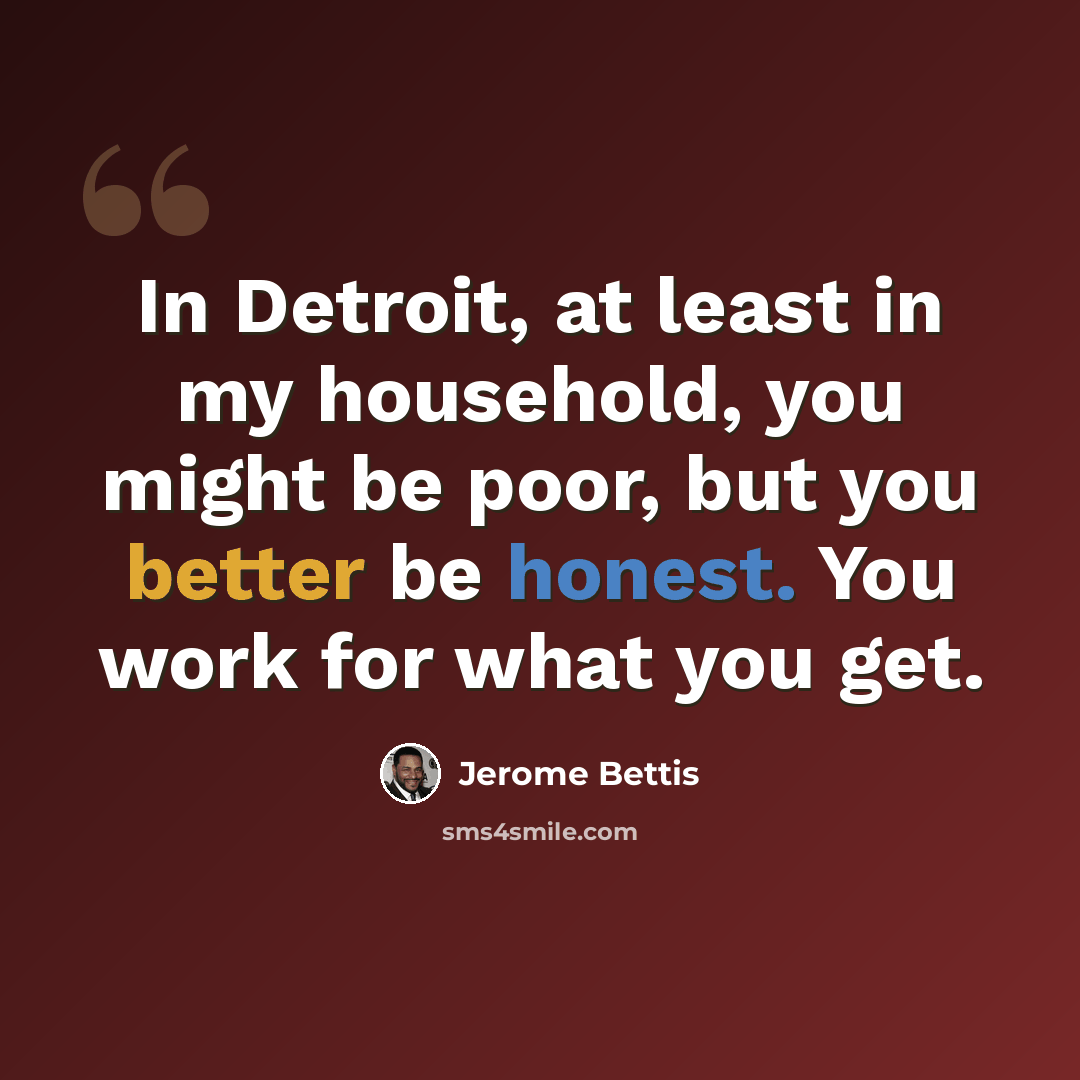 “In Detroit, at least in my household, you might be poor, but you better be honest. You work for what you get.” quote by Jerome Bettis