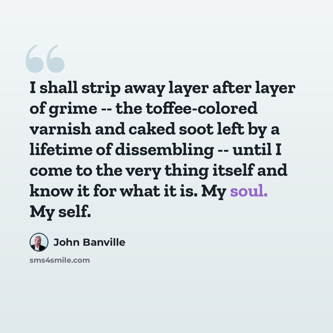 “I shall strip away layer after layer of grime -- the toffee-colored varnish and caked soot left by a lifetime of dissembling -- until I come to the very thing itself and know it for what it is. My soul. My self.” quote by John Banville