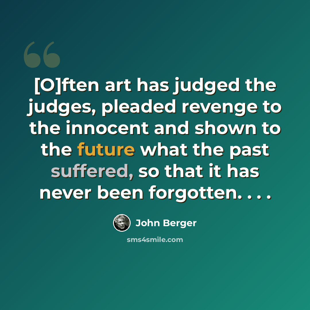 “[O]ften art has judged the judges, pleaded revenge to the innocent and shown to the future what the past suffered, so that it has never been forgotten. . . .” quote by John Berger