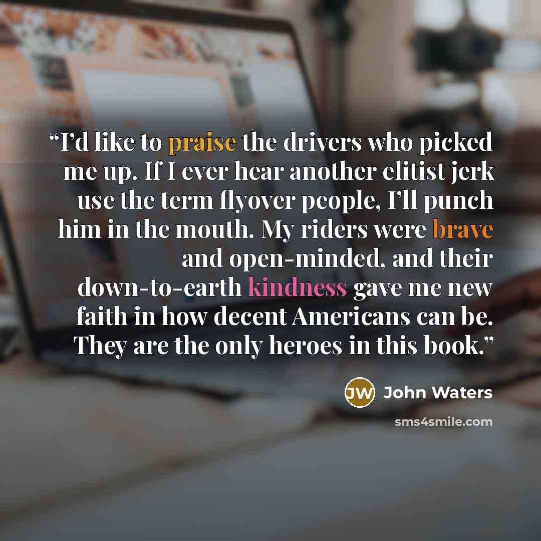 “I’d like to praise the drivers who picked me up. If I ever hear another elitist jerk use the term flyover people, I’ll punch him in the mouth. My riders were brave and open-minded, and their down-to-earth kindness gave me new faith in how decent Americans can be. They are the only heroes in this…” quote by John Waters