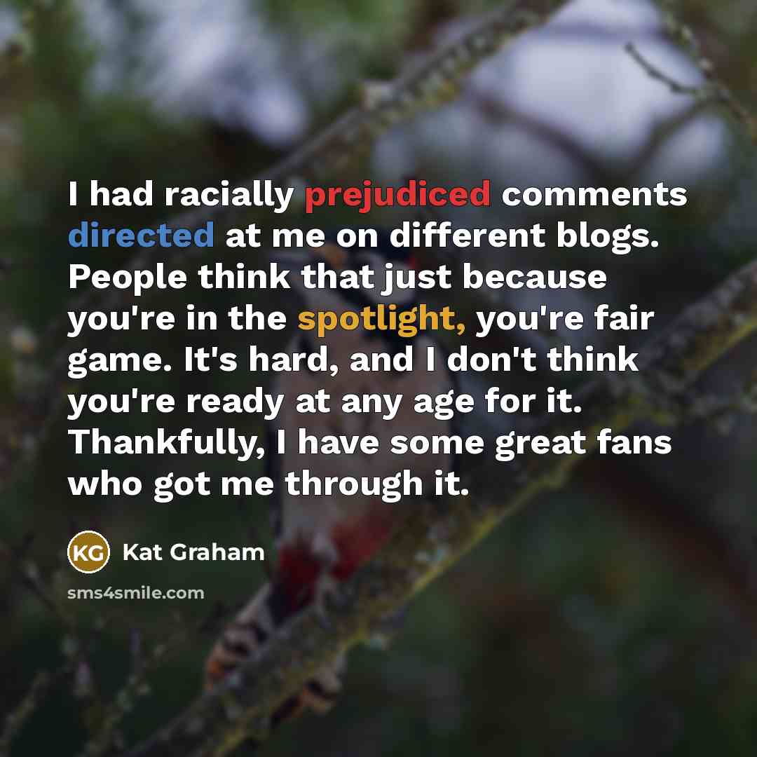 “I had racially prejudiced comments directed at me on different blogs. People think that just because you're in the spotlight, you're fair game. It's hard, and I don't think you're ready at any age for it. Thankfully, I have some great fans who got me through it.” quote by Kat Graham