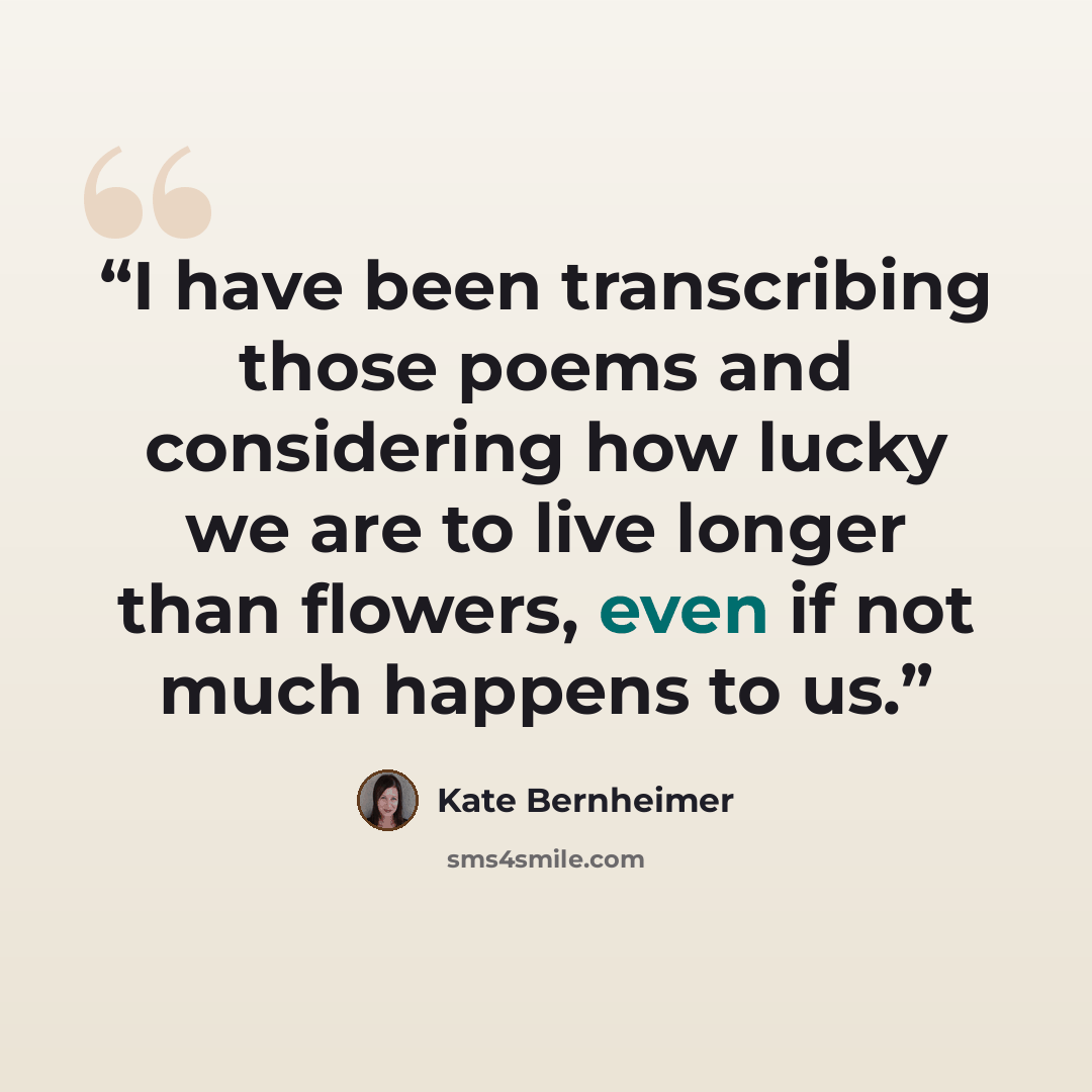 “I have been transcribing those poems and considering how lucky we are to live longer than flowers, even if not much happens to us.” quote by Kate Bernheimer