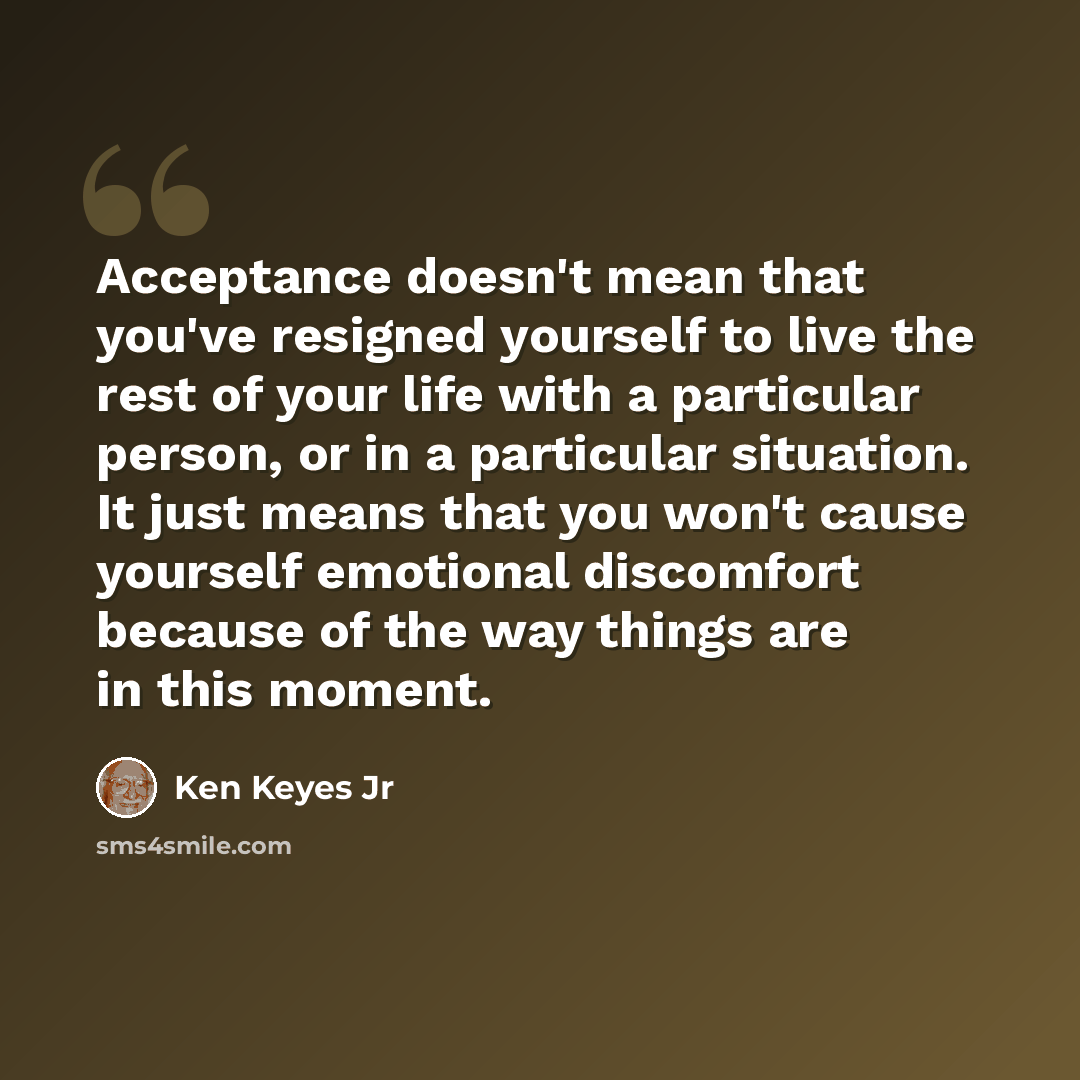 “Acceptance doesn't mean that you've resigned yourself to live the rest of your life with a particular person, or in a particular situation. It just means that you won't cause yourself emotional discomfort because of the way things are in this moment.” quote by Ken Keyes Jr