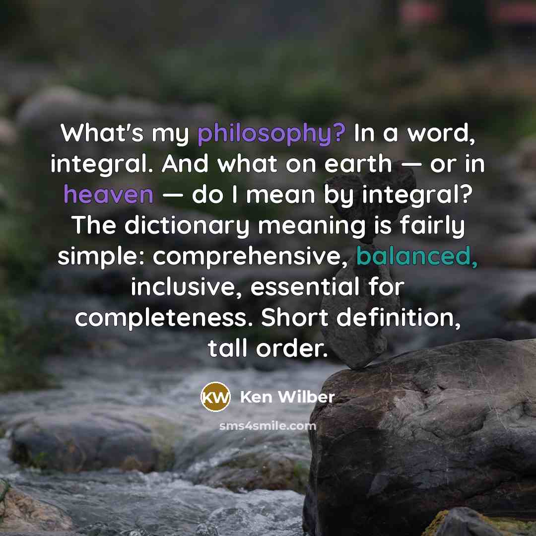 “What's my philosophy? In a word, integral. And what on earth — or in heaven — do I mean by integral? The dictionary meaning is fairly simple: comprehensive, balanced, inclusive, essential for completeness. Short definition, tall order.” quote by Ken Wilber