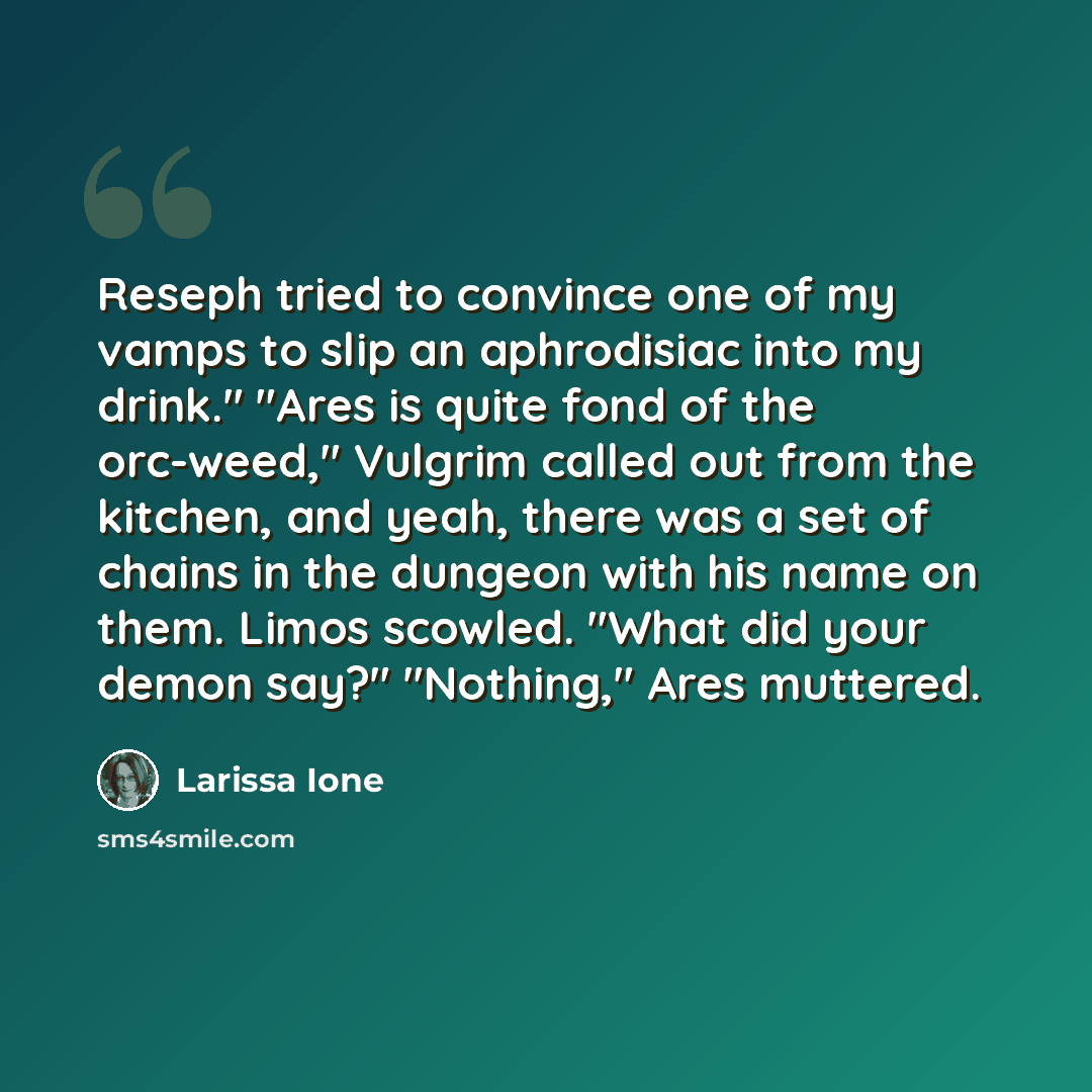 “Reseph tried to convince one of my vamps to slip an aphrodisiac into my drink." "Ares is quite fond of the orc-weed," Vulgrim called out from the kitchen, and yeah, there was a set of chains in the dungeon with his name on them. Limos scowled. "What did your demon say?" "Nothing," Ares muttered.” quote by Larissa Ione