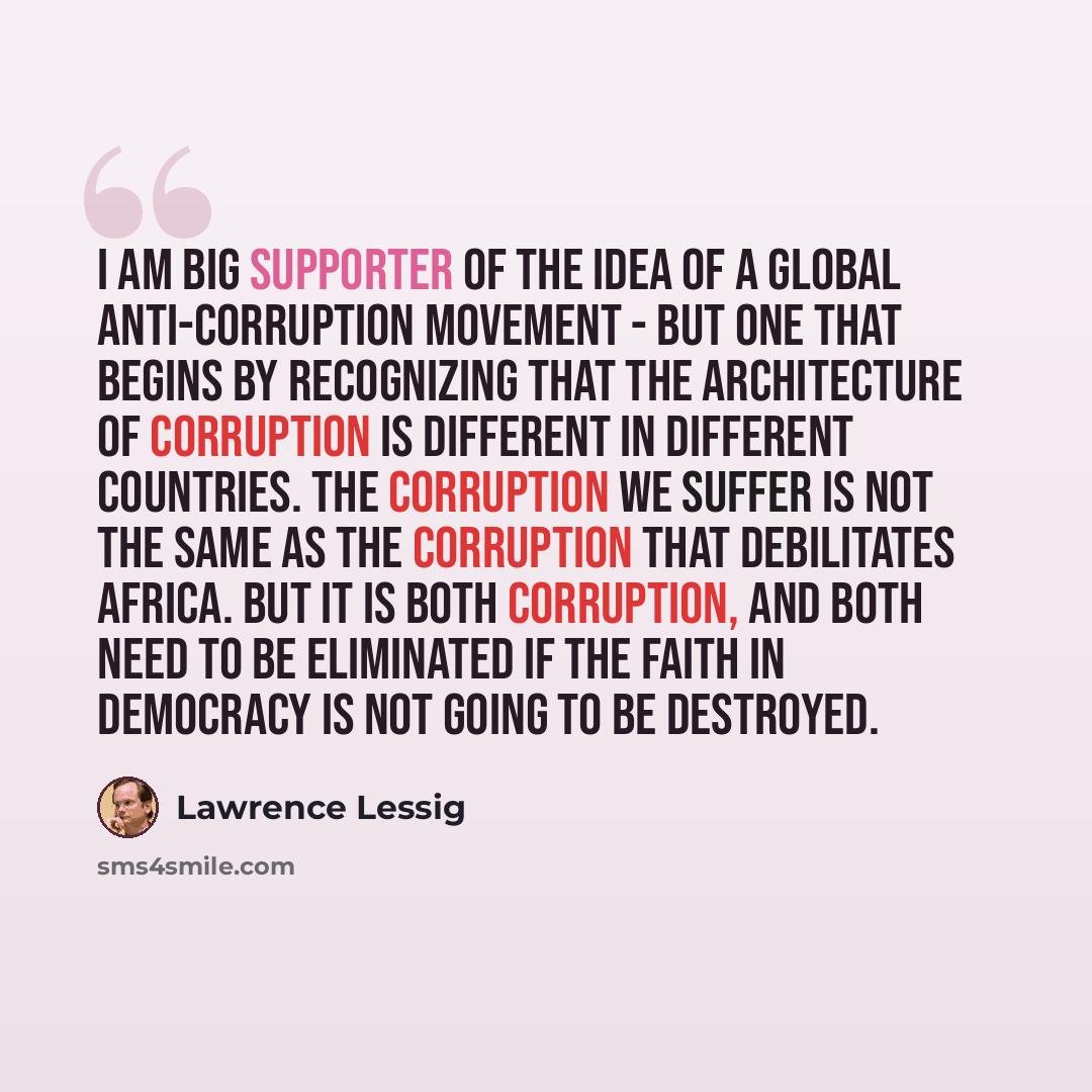 “I am big supporter of the idea of a global anti-corruption movement - but one that begins by recognizing that the architecture of corruption is different in different countries. The corruption we suffer is not the same as the corruption that debilitates Africa. But it is both corruption, and both…” quote by Lawrence Lessig