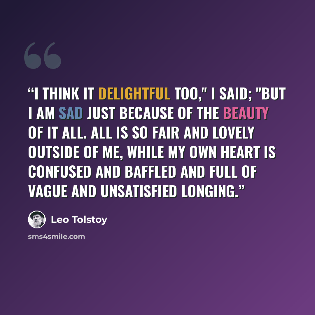 “I think it delightful too," I said; "but I am sad just because of the beauty of it all. All is so fair and lovely outside of me, while my own heart is confused and baffled and full of vague and unsatisfied longing.” quote by Leo Tolstoy
