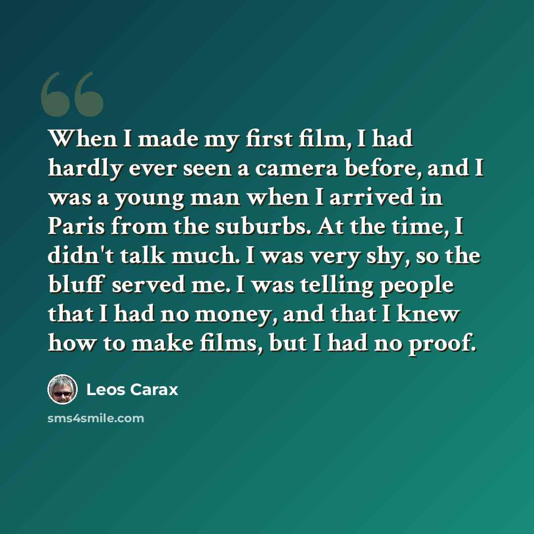 “When I made my first film, I had hardly ever seen a camera before, and I was a young man when I arrived in Paris from the suburbs. At the time, I didn't talk much. I was very shy, so the bluff served me. I was telling people that I had no money, and that I knew how to make films, but I had no proof.” quote by Leos Carax