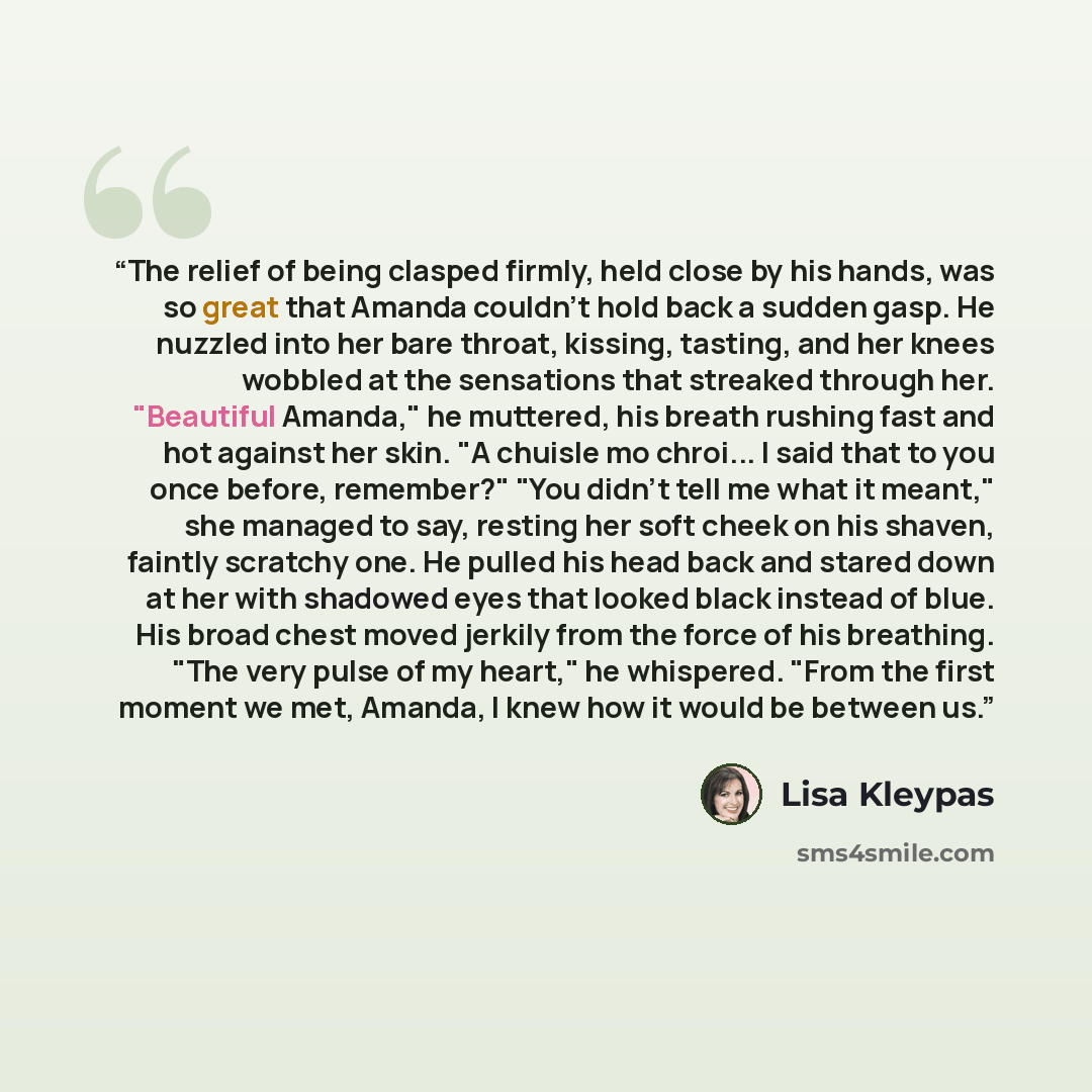 “The relief of being clasped firmly, held close by his hands, was so great that Amanda couldn't hold back a sudden gasp. He nuzzled into her bare throat, kissing, tasting, and her knees wobbled at the sensations that streaked through her. "Beautiful Amanda," he muttered, his breath rushing fast and…” quote by Lisa Kleypas